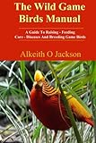 The Wild Game Birds Manual: A Guide To Raising, Feeding, Care, Diseases And Breeding Game Birds (Pet Birds) (Volume 4)