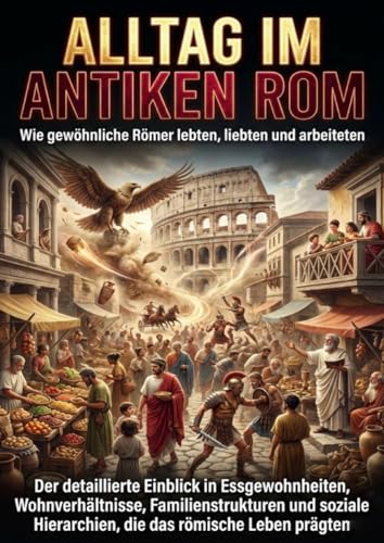 Alltag im antiken Rom: Wie gewöhnliche Römer lebten, liebten und arbeiteten: Der detaillierte Einblick in Essgewohnheiten, Wohnverhältnisse, ... Hierarchien, die das römische Leben prägten