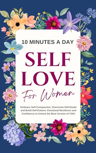 10 Minutes A Day Self-Love for Women: Embrace Self-Compassion, Overcome Self-Doubt and Build Self-Esteem, Emotional Resilience and Confidence to Unlock ... Version of YOU! (Women's Wellness Series)
