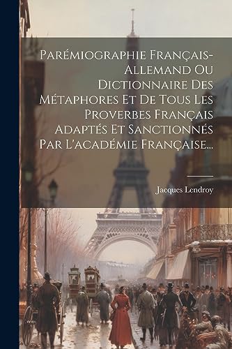 Parémiographie Français-allemand Ou Dictionnaire Des Métaphores Et De Tous Les Proverbes Français Adaptés Et Sanctionnés Par L'académie Française... (French Edition)