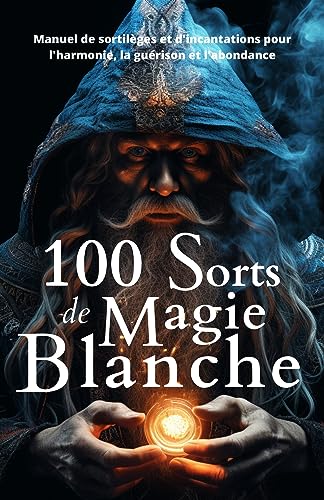 100 Sorts de Magie Blanche: Manuel de sortilèges et d'incantations pour l'harmonie, la guérison et