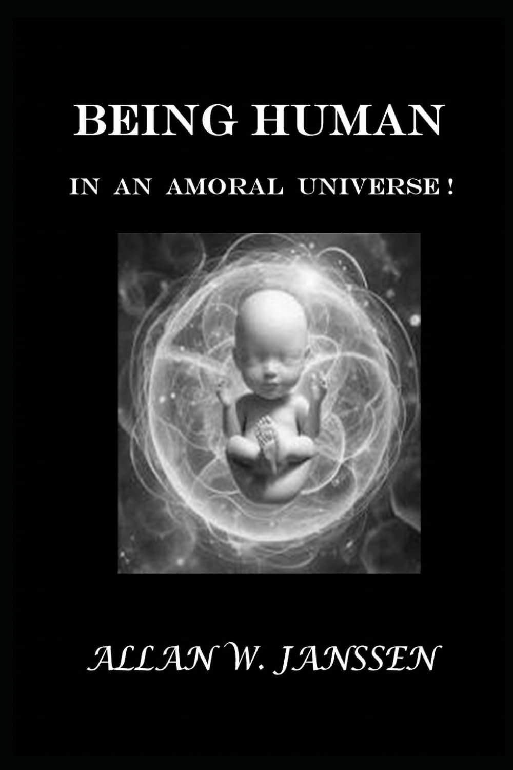 BEING HUMAN IN AN AMORAL UNIVERSE!: What It Means to Be Human... When Nothing Is Guaranteed!