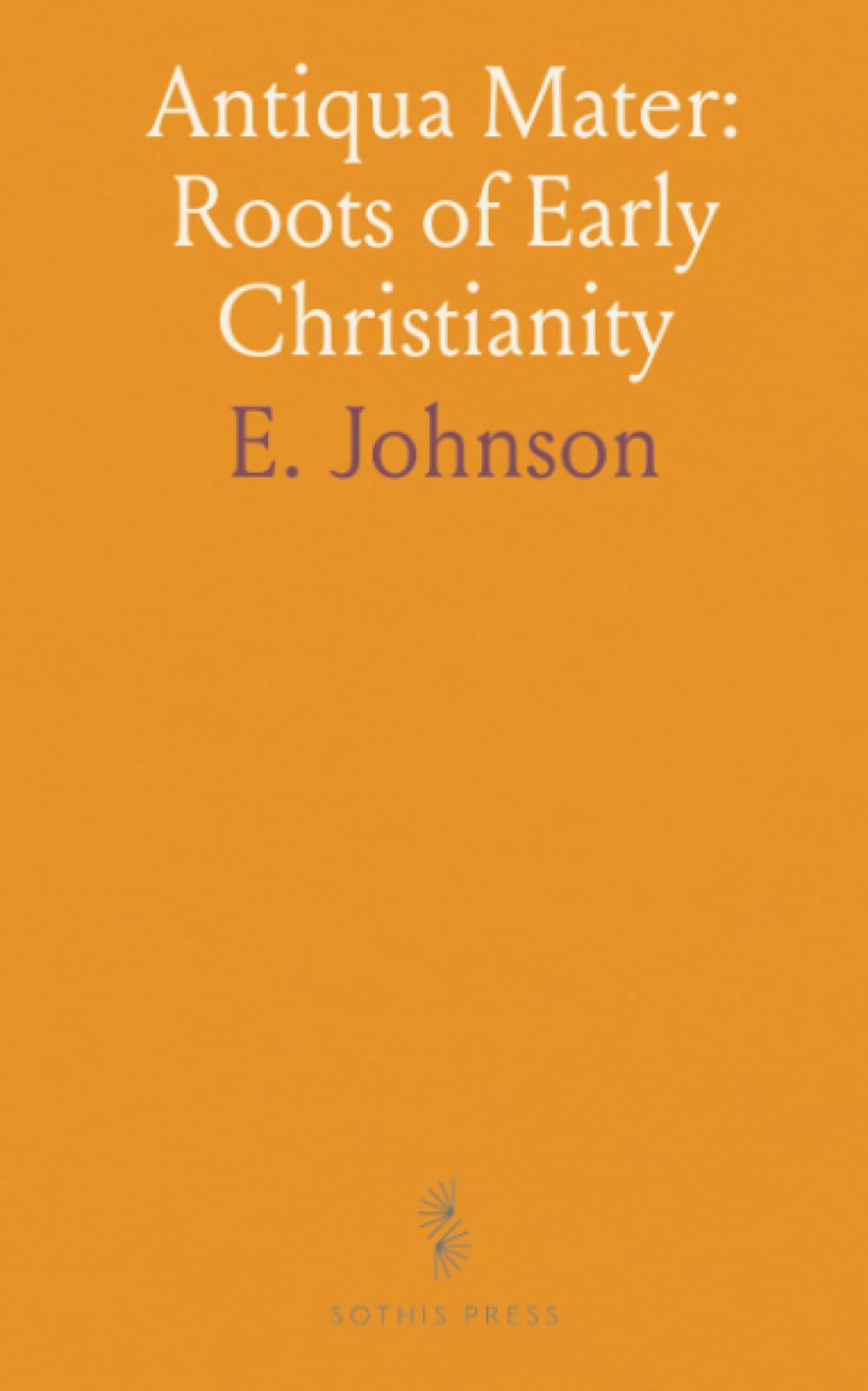 Antiqua Mater: Roots of Early Christianity: A study of how second‑century writings and communities shaped Christian belief and practice