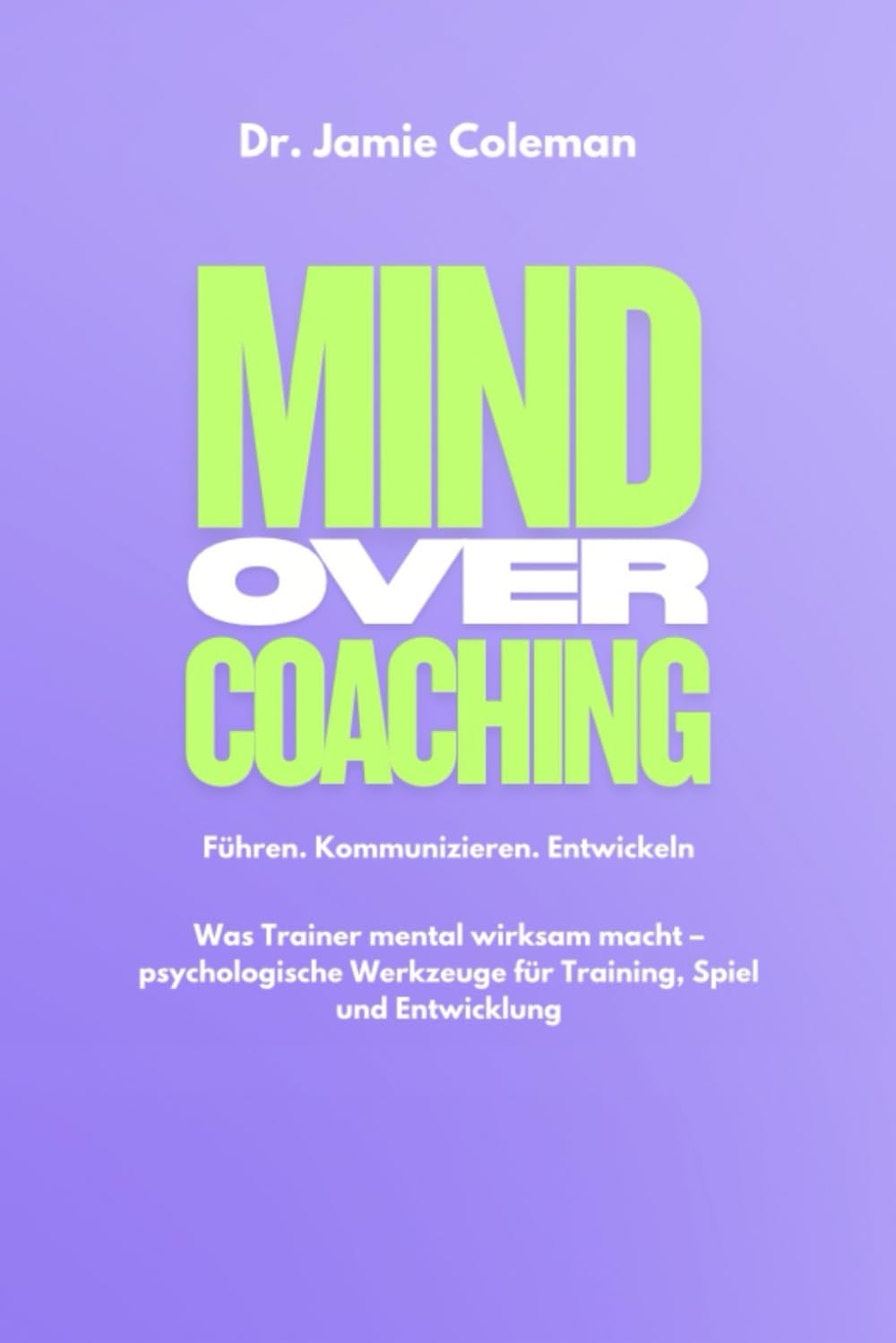 Mind over Coaching: Führen. Kommunizieren. Entwickeln. Was Trainer mental wirksam macht – psychologische Werkzeuge für Training, Spiel und Entwicklung