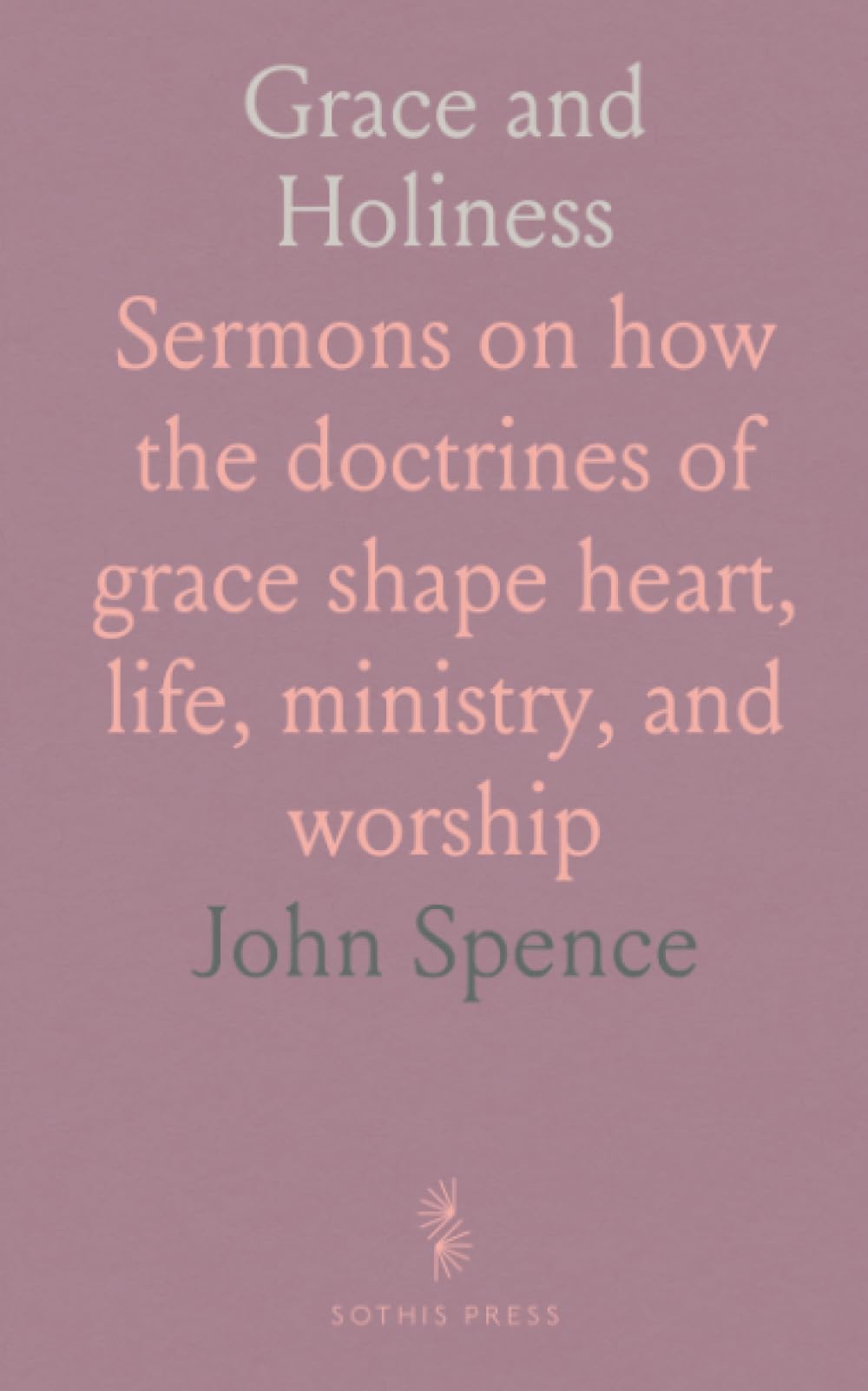 Grace and Holiness: Sermons on how the doctrines of grace shape heart, life, ministry, and worship
