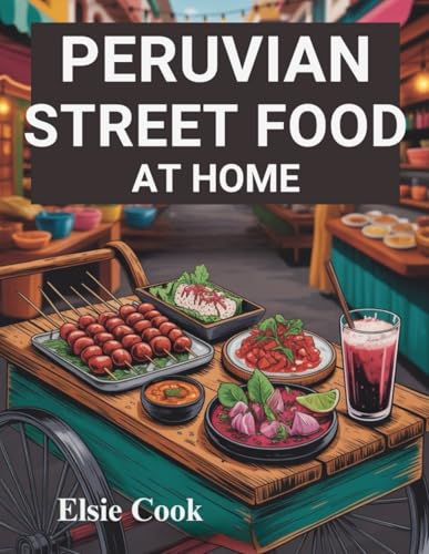 Peruvian Street Food at Home: The Ultimate Guide on How to Unlock Authentic Flavors of Peru’s Most Iconic Dishes in Your Kitchen