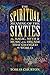 The Spiritual Meaning of the Sixties: The Magic, Myth, and Music of the Decade That Changed the World