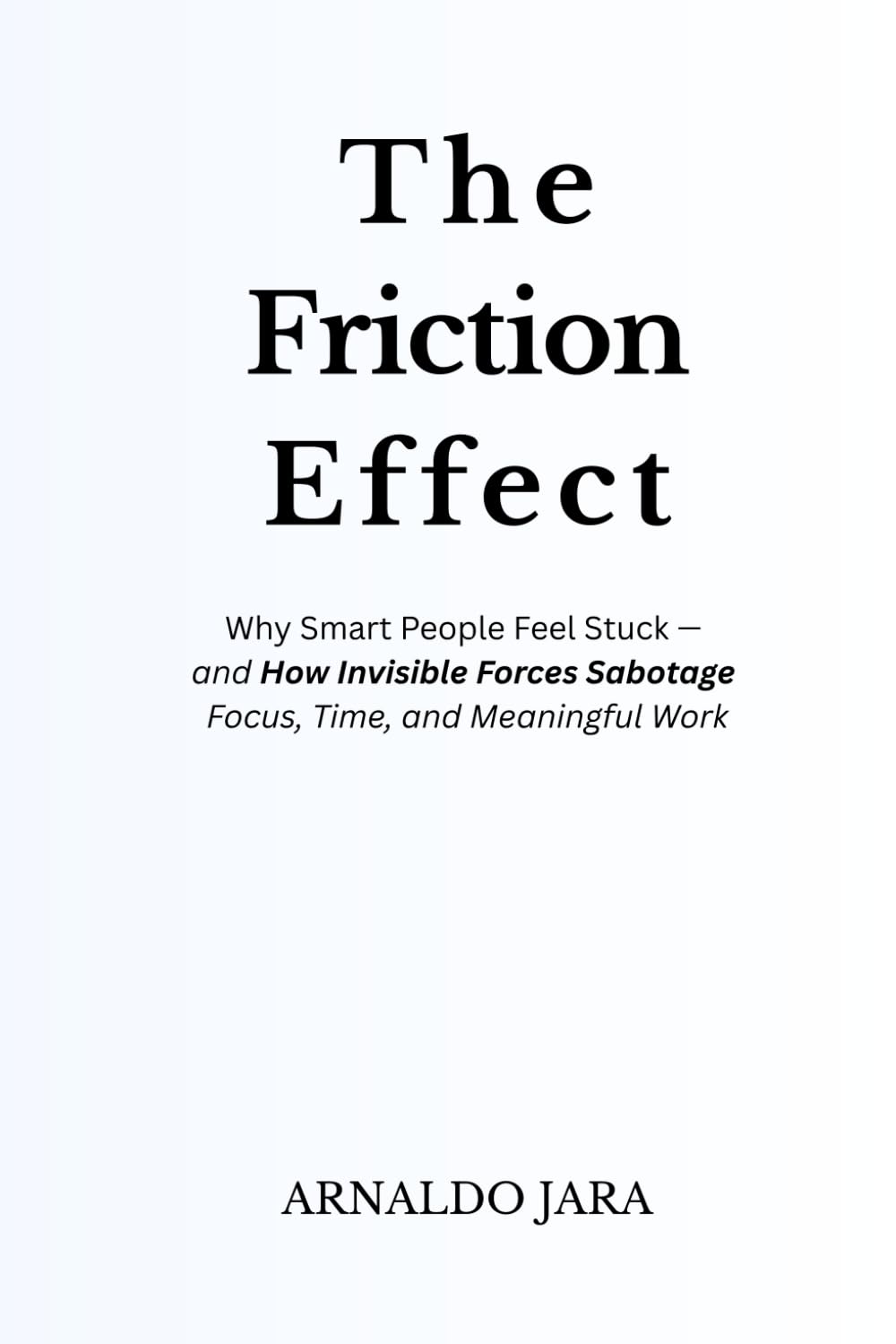 THE FRICTION EFFECT: Why Smart People Feel Stuck — and How Invisible Forces Sabotage Focus, Time, and Meaningful Work