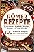 Römer Rezepte: Schmoren, Backen, Braten, Garen wie die Römer – 100 köstliche Rezepte zum Nachkochen