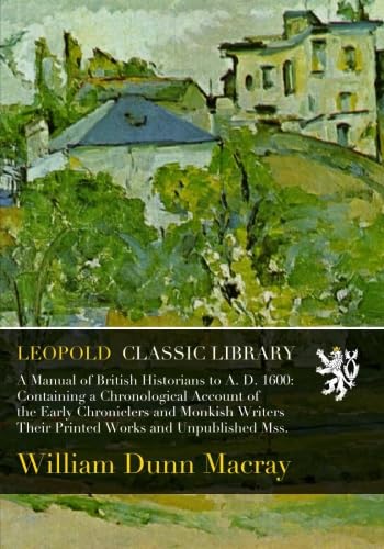 A Manual of British Historians to A. D. 1600: Containing a Chronological Account of the Early Chroniclers and Monkish Writers Their Printed Works and Unpublished Mss.