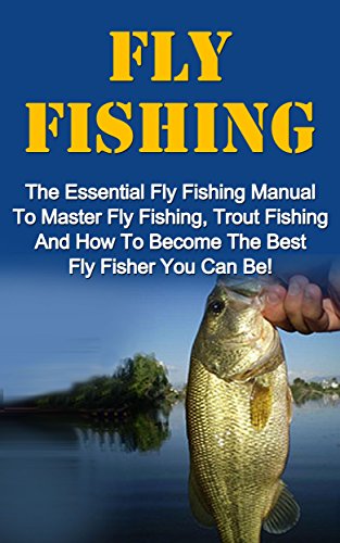Fly Fishing: The Essential Fly Fishing Manual To Master Fly Fishing, Trout Fishing And How To Become The Best Fly Fisher You Can Be (Fly Fishing For Beginners, Trout Fishing)