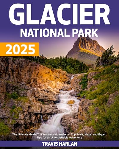 Glacier National Park 2025: The Ultimate Guide To Discover Hidden Gems, Top Trails, Maps, and Expert Tips for an Unforgettable Adventure