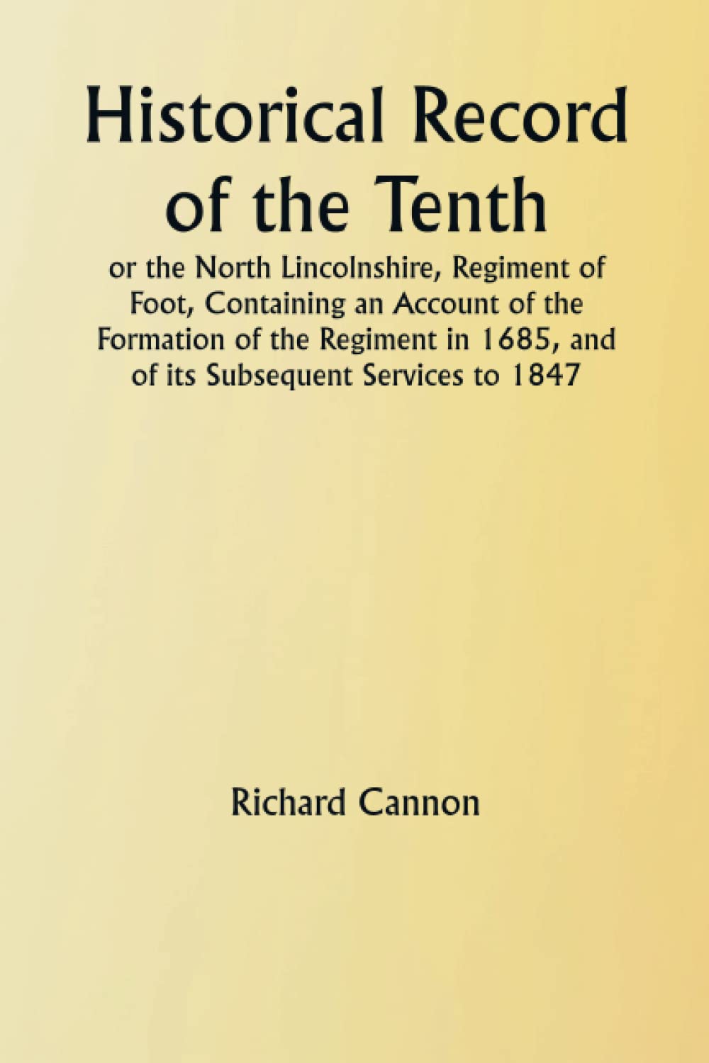Historical Record of the Tenth, or the North Lincolnshire, Regiment of Foot, Containing an Account of the Formation of the Regiment in 1685, and of its Subsequent Services to 1847