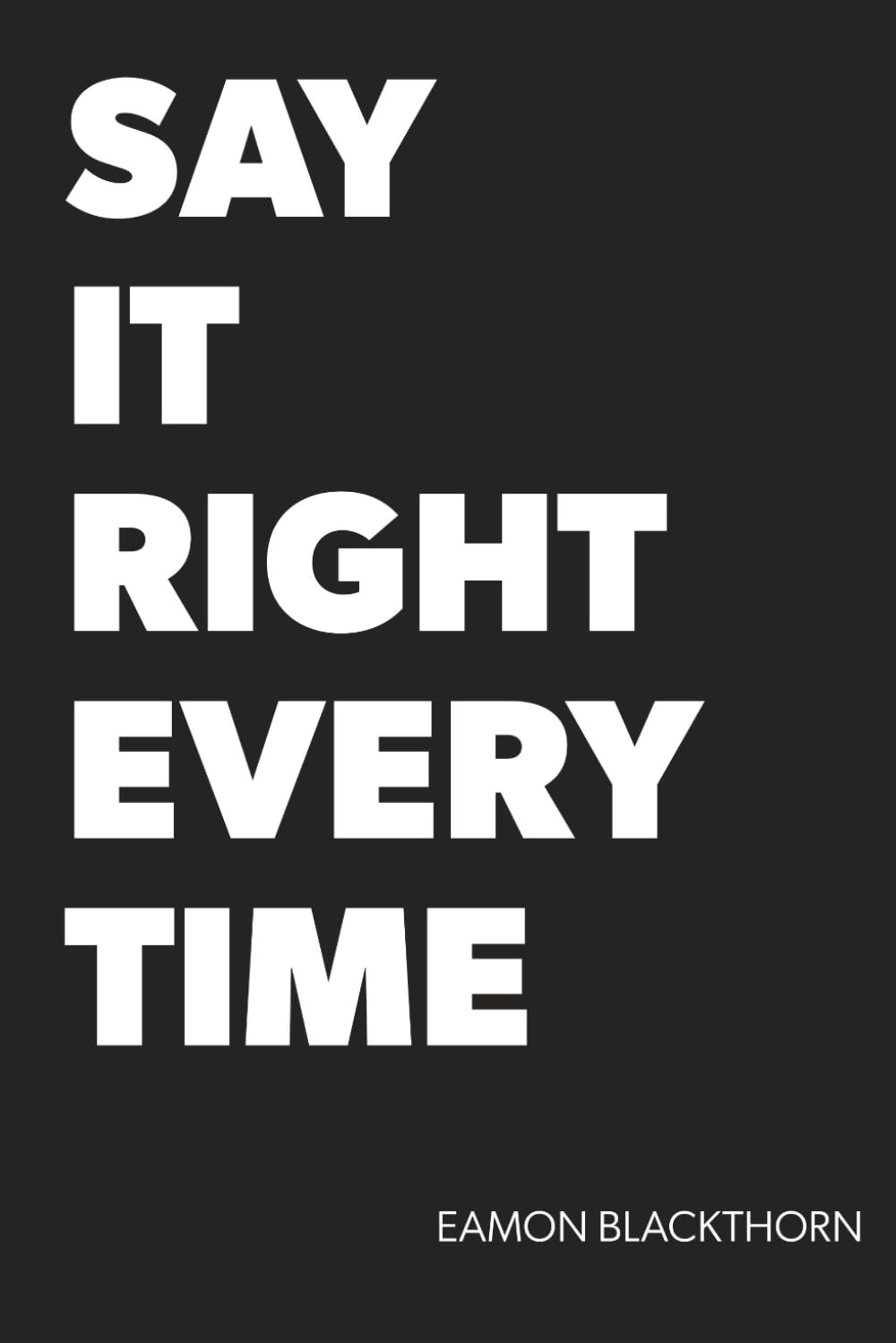 Say It Right Every Time: Master Difficult Conversations and Crucial Discussions with Confidence at Work, Home, and Everywhere That Matters. (Just SAY IT)