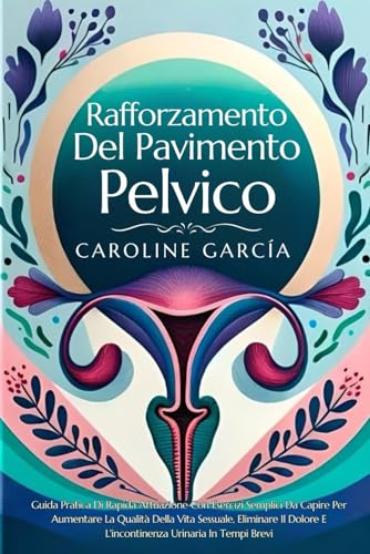 Rafforzamento Del Pavimento Pelvico: Guida Pratica Di Rapida Attuazione Con Esercizi Semplici Da Capire Per Aumentare La Qualità Della Vita Sessuale, Eliminare Il Dolore E L'incontinenza Urinaria In T