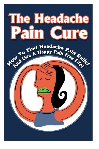 The Headache Pain Cure: How To Find Headache Pain Relief And Live A Happy