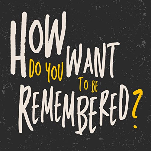 How Do You Want To Be Remembered?