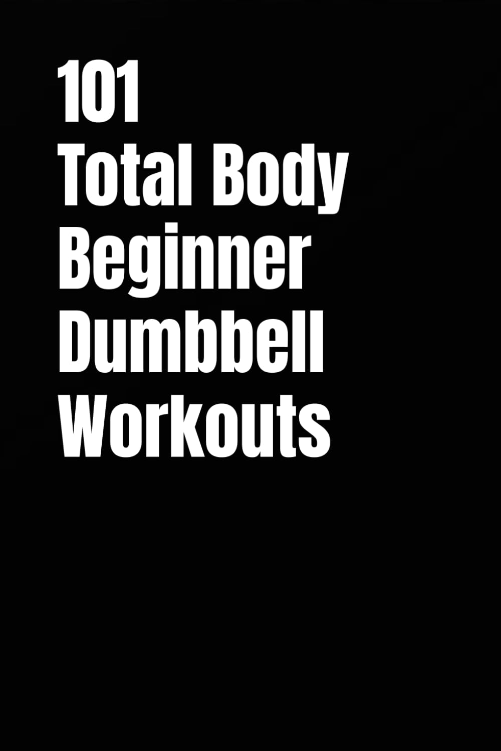 101 Total Body Beginner Dumbbell Workouts: Simple 20-30 Minute Workouts to Build Strength and Burn Fat (101 Beginner Workouts)