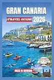 GRAN CANARIA TRAVEL GUIDE 2026: From Maspalomas Golden Dunes to Tejeda's Pine Forests: A Miniature Continent of Beaches, Trails, Volcanoes & Eternal Spri