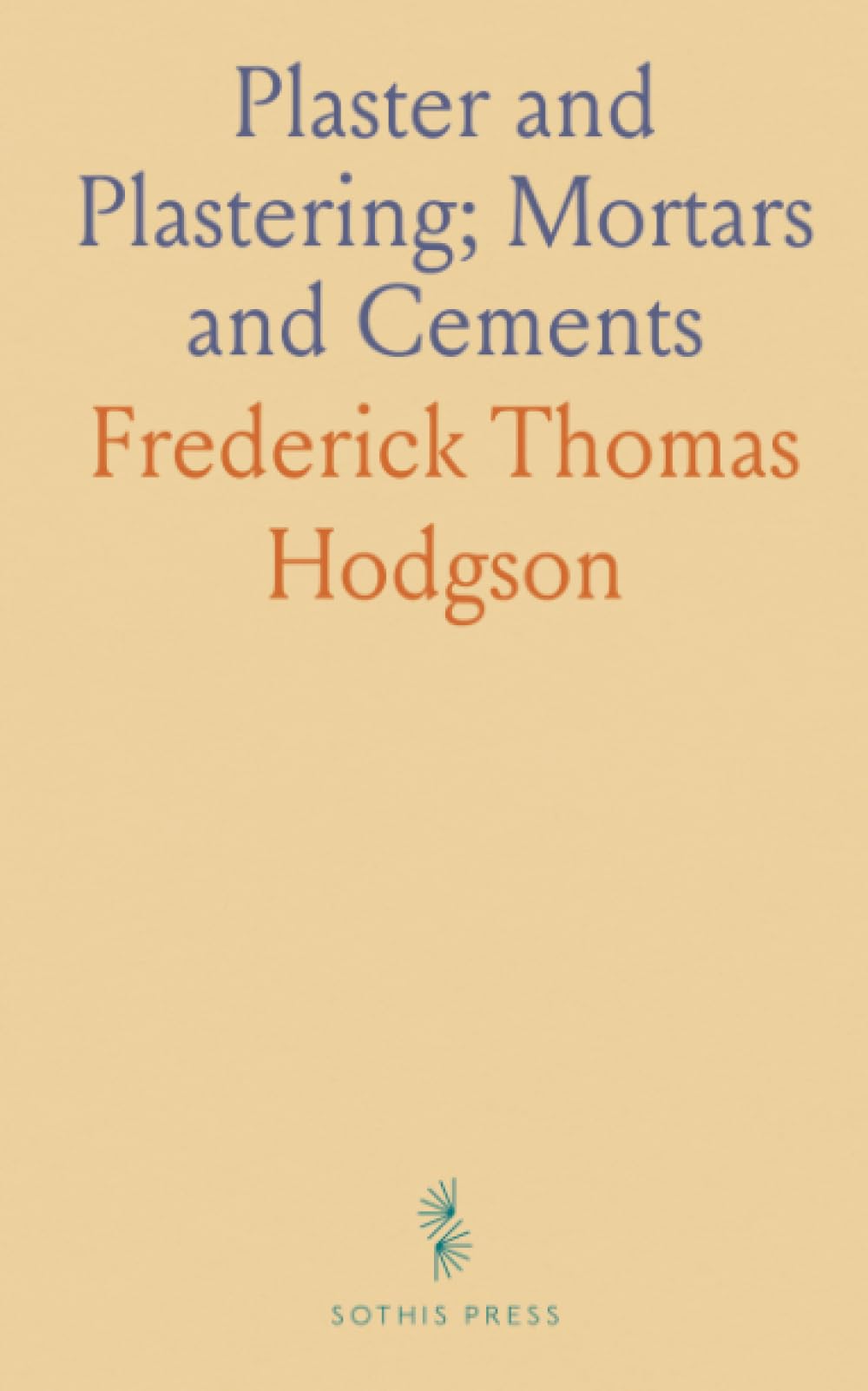 Plaster and Plastering; Mortars and Cements: A Guide for Making and Using Plasters, Stuccos, and Various Cements