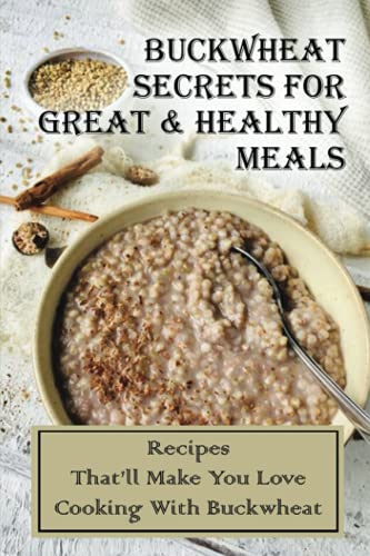 Buckwheat Secrets For Great & Healthy Meals: Recipes Thatâ€™ll Make You Love Cooking With Buckwheat: Cooking With Buckwheat Flour Recipes