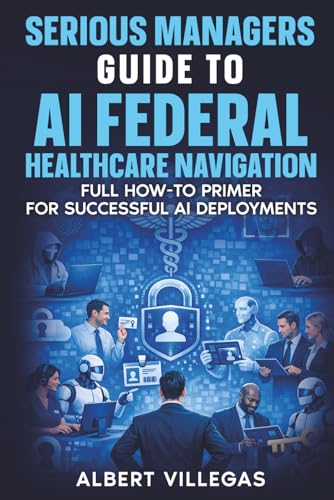 Serious Managers Guide to AI Navigation of Federal healthcare: Full How-To Manual for Successful AI Deployments in the complex World of Federal Healthcare