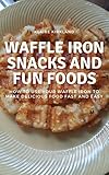 Waffle Iron Snacks and Fun Foods: How to Use Your Waffle Iron to Make Delicious Food Fast and Easy