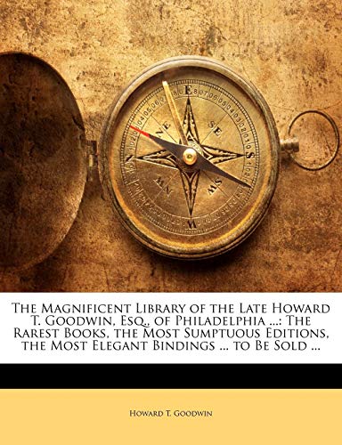 The Magnificent Library of the Late Howard T. Goodwin, Esq., of Philadelphia ...: The Rarest Books, the Most Sumptuous Editions, the Most Elegant Bindings ... to Be Sold ...