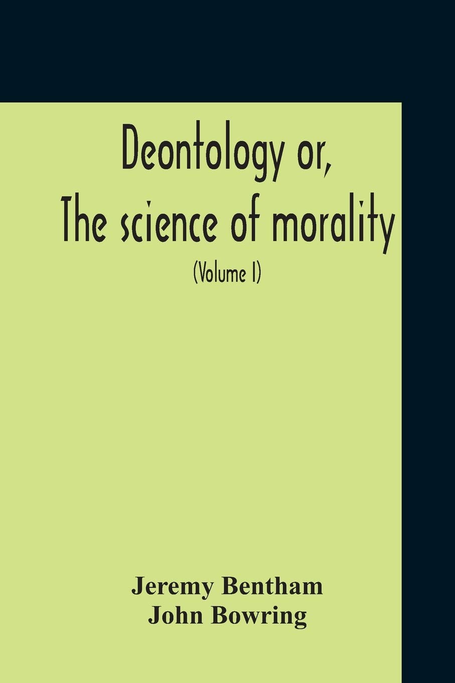 Deontology Or, The Science Of Morality: In Which The Harmony And Co-Incidence Of Duty And Self-Interest, Virtue And Felicity, Prudence And ... From The Mss. Of Jeremy Bentham (Volume I)