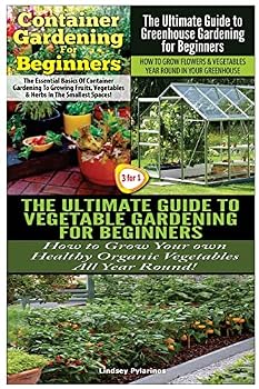 Container Gardening for Beginners & the Ultimate Guide to Greenhouse Gardening for Beginners & the Ultimate Guide to Vegetable Gardening for Beginners