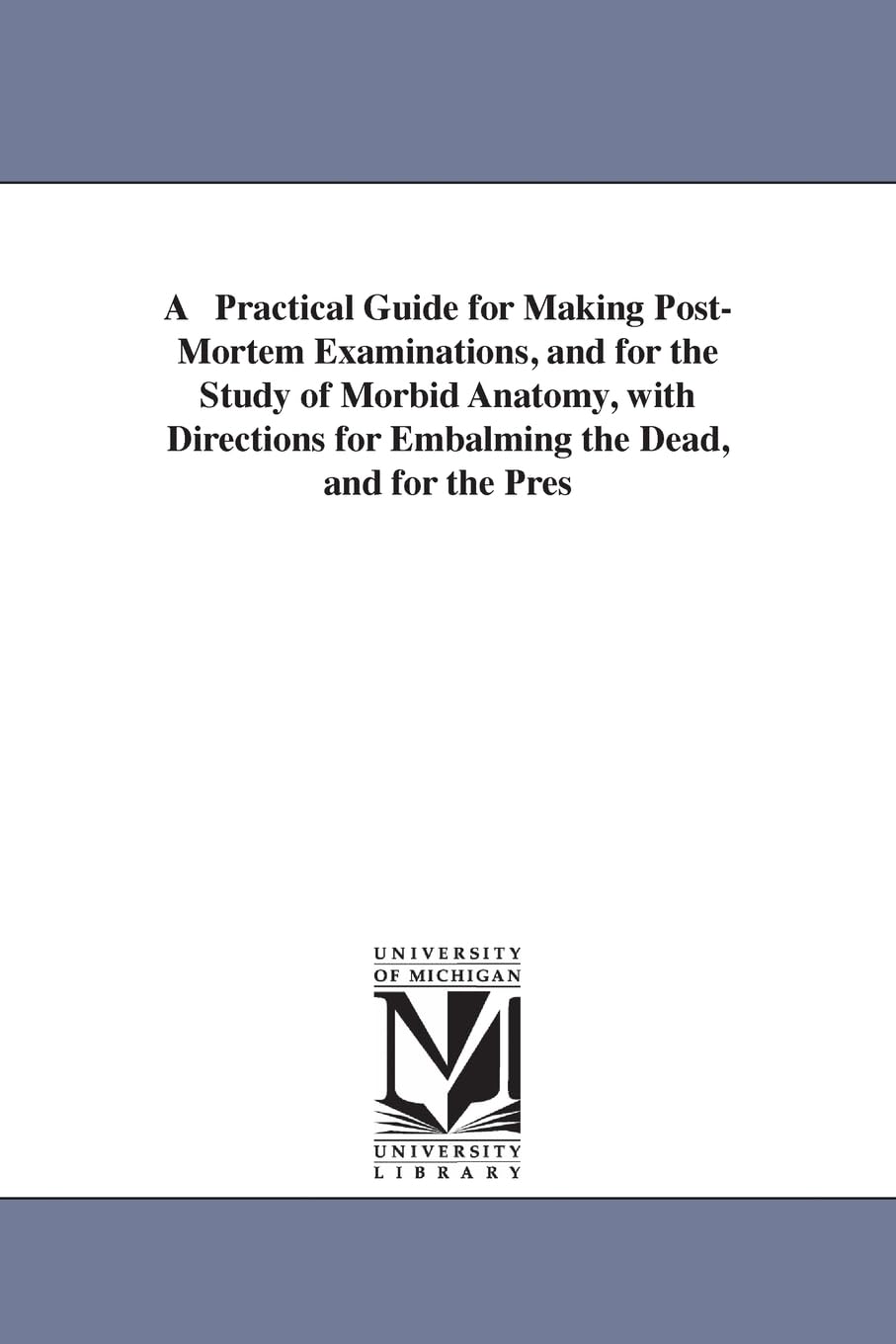 A practical guide for making postmortem examinations, and for the study of morbid anatomy, with directions for embalming the dead, and for the ... R. Thomas, M.D. (Michigan Historical Reprint)