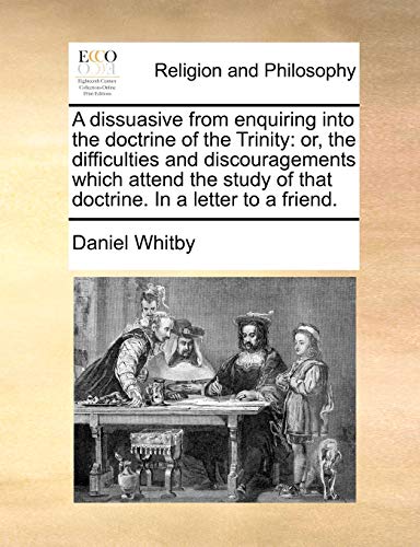 A Dissuasive from Enquiring Into the Doctrine of the Trinity: Or, the Difficulties and Discouragements Which Attend the Study of That Doctrine. in a Letter to a Friend.