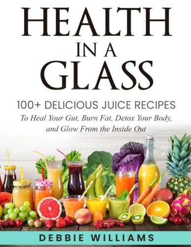 Health In a Glass: 100+ Delicious Juice Recipes to Heal Your Gut, Burn Fat, Detox Your Body, and...
