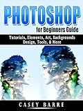 Photoshop for Beginners Guide: Tutorials, Elements, Art, Backgrounds, Design, Tools, & More