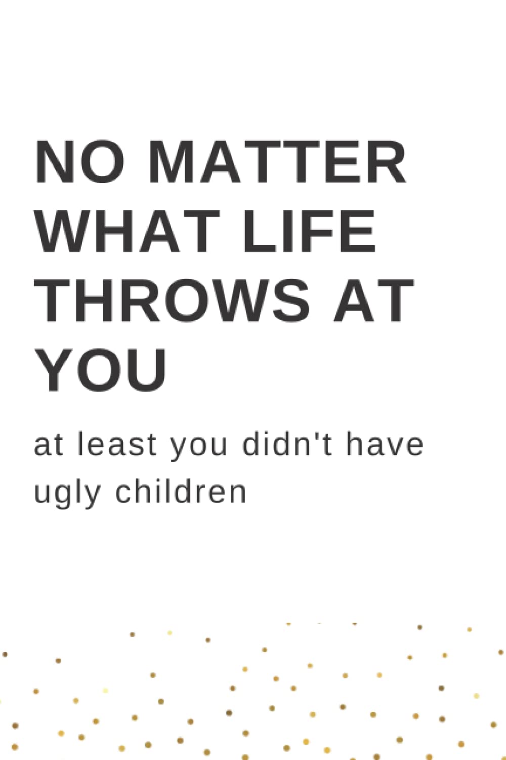 NO MATTER WHAT LIFE THROWS AT YOU: at least you didn't have ugly children - sarcastic daily journal