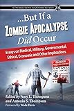 ...But If a Zombie Apocalypse Did Occur: Essays on Medical, Military, Governmental, Ethical, Economic and Other Implications (Contributions to Zombie Studies)