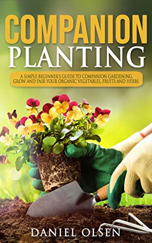 Companion Planting: a Simple Beginner's Guide To Companion Gardening. Grow And Pair Your Organic Vegetables, Fruits and Herbs