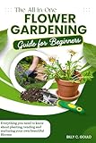 The All-in-One Flower Gardening Guide for Beginners : Everything you need to know about planting, tending and nurturing your own beautiful Blooms