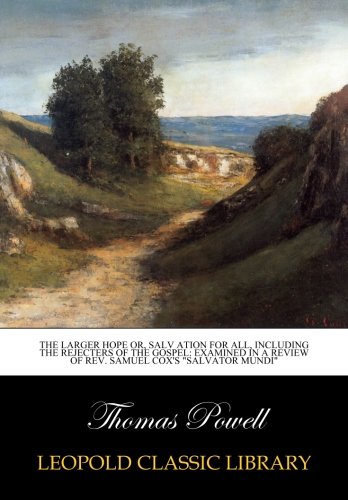 The larger hope or, salv ation for all, including the rejecters of the gospel: examined in a review of rev. Samuel Cox's "Salvator Mundi"