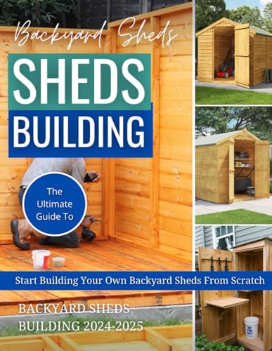 Backyard Sheds Building 2024-2025: The Ultimate Guide To Start Building Your Own Backyard Sheds From Scratch