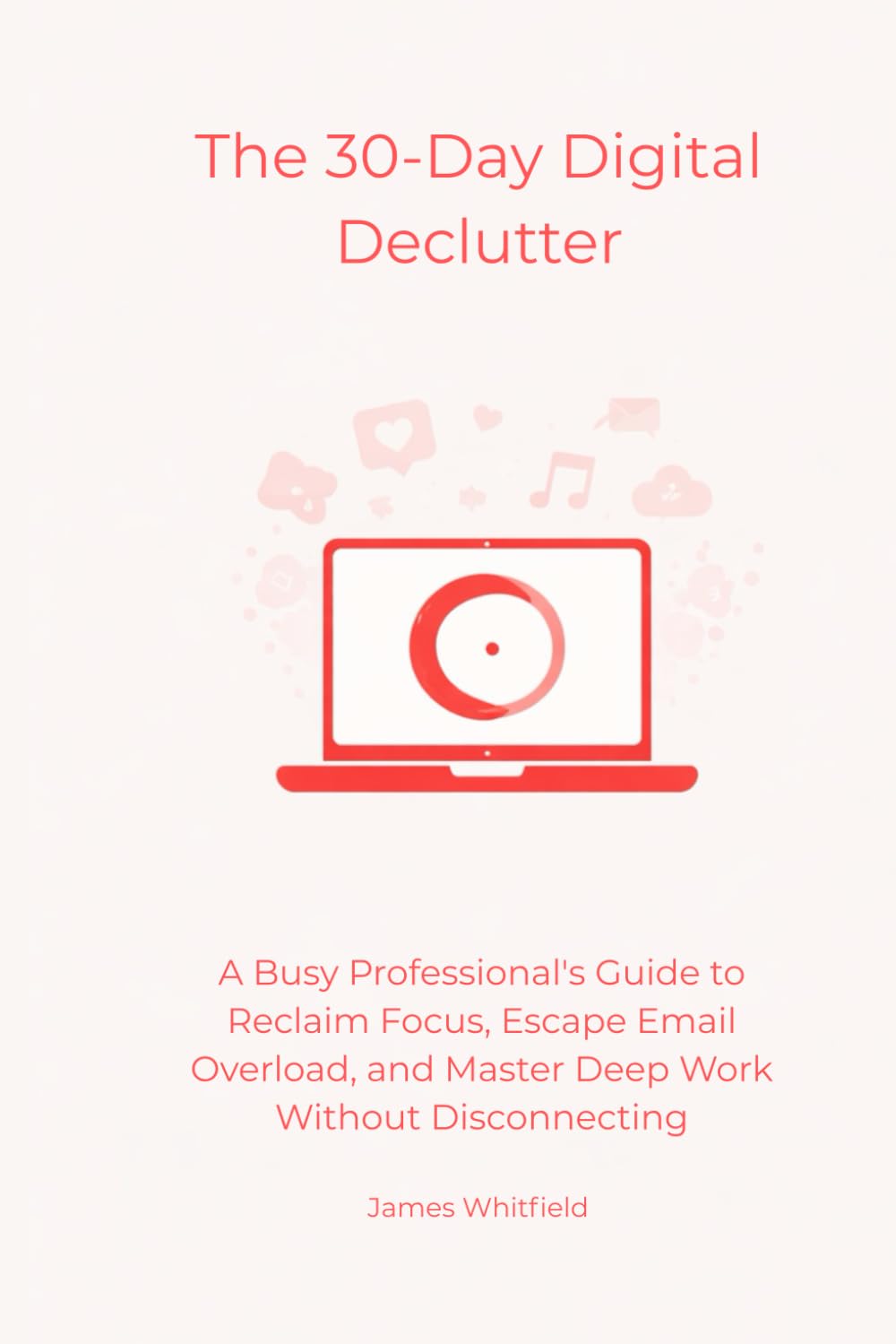 The 30-Day Digital Declutter: A Busy Professional's Guide to Reclaim Focus, Escape Email Overload, and Master Deep Work Without Disconnecting (The Digital Detox)