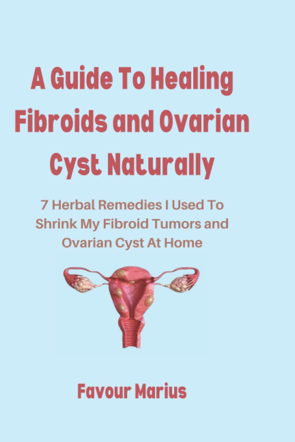 A Guide To Healing Fibroids and Ovarian Cyst Naturally: 7 Herbal Remedies I Used To Shrink My Fibroid Tumors and Ovarian Cyst At Home