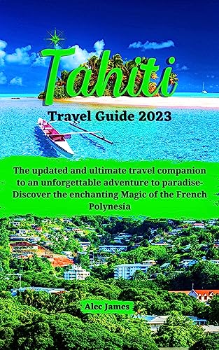 Tahiti Travel Guide 2023: The updated and ultimate travel companion to an unforgettable adventure to paradise- Discover the enchanting Magic of the French Polynesia