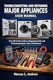 TROUBLESHOOTING AND REPAIRING MAJOR APPLIANCES USER MANUAL: Your All-in-One Guide to Diagnosing Faults and Performing Repairs Like a Professional