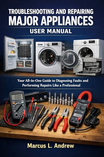 TROUBLESHOOTING AND REPAIRING MAJOR APPLIANCES USER MANUAL: Your All-in-One Guide to Diagnosing Faults and Performing Repairs Like a Professional