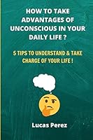 How to Take Advantages of your Unconscious in your Daily Life ?: 5 Tips to Understand and Take Charge of your Life ! B08BTYZJHV Book Cover