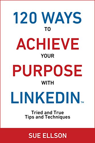 120 Ways To Achieve Your Purpose With LinkedIn: Tried and True Tips and Techniques