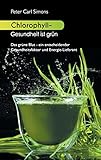 Chlorophyll - Gesundheit ist grün: Das grüne Blut - ein entscheidender Gesundheitsfaktor und Energie-Lieferant