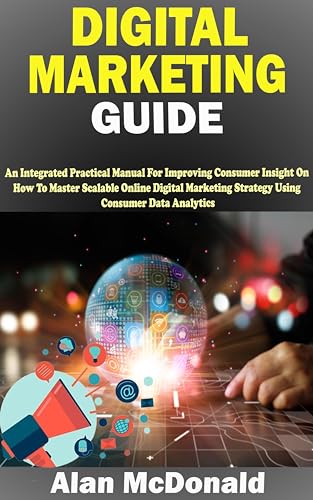 DIGITAL MARKETING GUIDE: An Integrated Practical Manual For Improving Consumer Insight On How To Master Scalable Online Digital Marketing Strategy Using Consumer Data Analytics