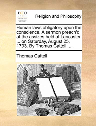 Human laws obligatory upon the conscience. A sermon preach'd at the assizes held at Lancaster ... on Saturday, August 25, 1733. By Thomas Cattell, ...